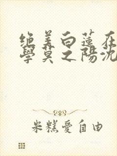 绝美白莲在线教学莫之阳沈长留小说