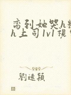 脔到她哭h粗话h上司1v1视频