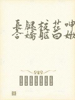 长腿校花呻吟迎合娇躯白嫩小视频
