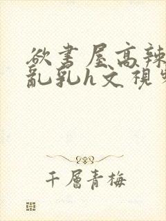 欲书屋高辣h文乱乳h文视频