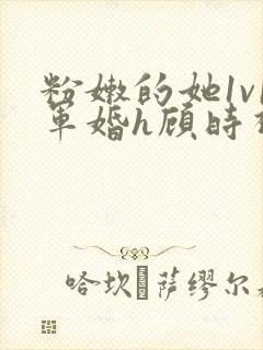 粉嫩的她1v1军婚h顾时视频