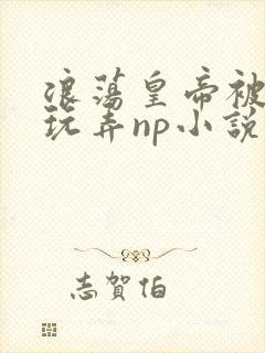 浪荡皇帝被多人玩弄np小说