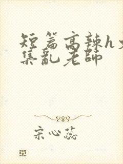 短篇高辣h文合集乱老师