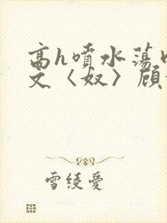 高h喷水荡肉欲文〈奴〉顾依依