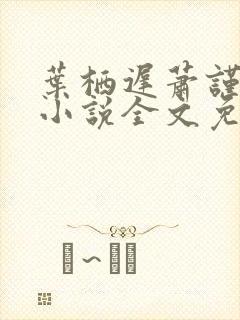 叶栖迟萧谨行的小说全文免费阅读最新章节封面