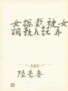 女总裁被女下属调教h玩弄