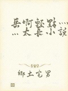 岳啊轻点灬太粗…太长小说