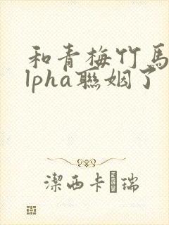 和青梅竹马的alpha联姻了 笔趣阁
