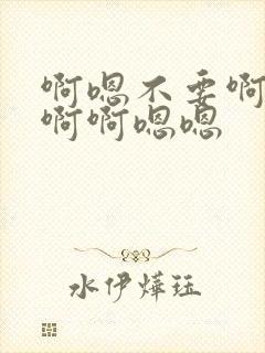啊嗯不要啊啊不啊啊嗯嗯