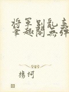 将军别乱来gl笔趣阁无弹窗笔趣阁