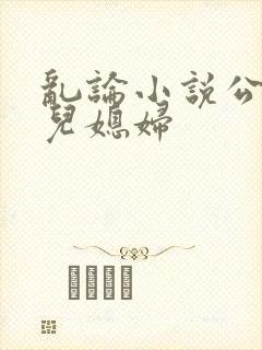 乱论小说公公和儿媳妇