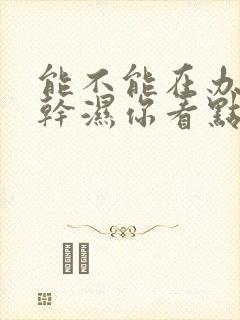 能不能在办公室干湿你看点