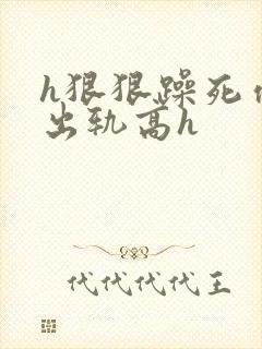 h狠狠躁死你h出轨高h