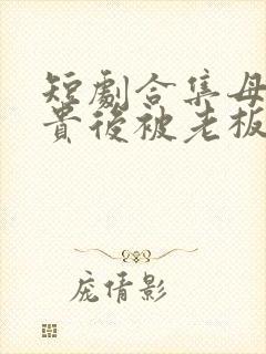 短剧合集母凭子贵后被老板全家宠上天