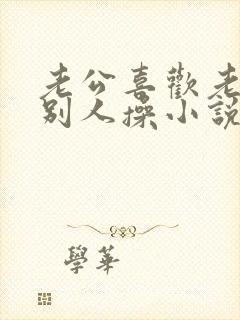 老公喜欢老婆被别人操小说