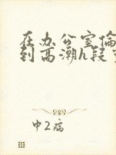 在办公室伦流澡到高潮h段灵兮