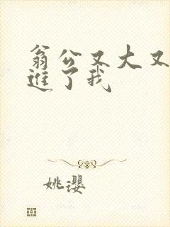 翁公又大又粗挺进了我