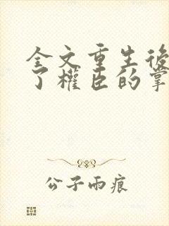 全文重生后我成了权臣的掌中娇