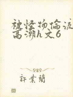 被怪物伦流澡到高潮h文6
