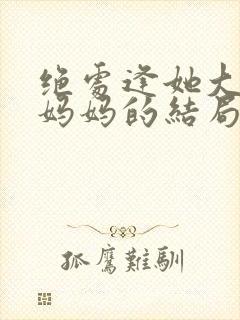 绝处逢她大结局妈妈的结局