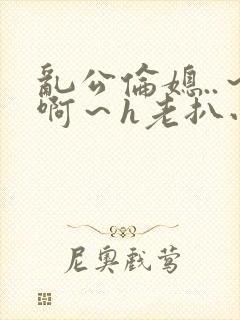 乱公伦媳..～啊～h老扒小说