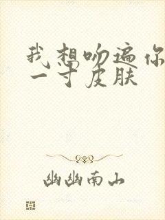 我想吻遍你的每一寸皮肤