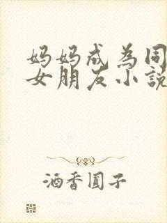 妈妈成为同学的女朋友小说免费阅读