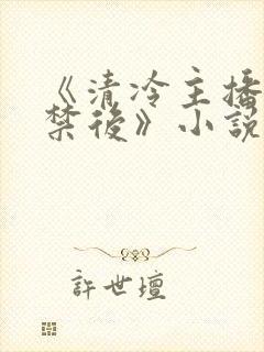 《清冷主播被囚禁后》小说免费阅读