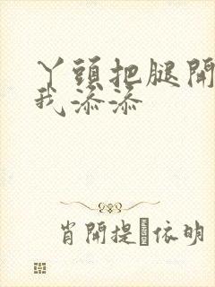丫头把腿开大让我添添