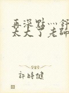 再深点灬舒服灬太大了老师