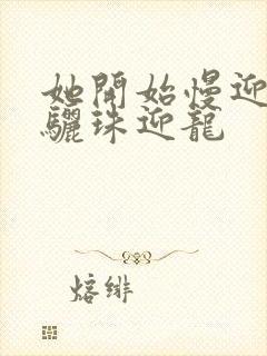 她开始慢迎迎合骊珠迎龙