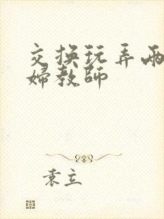 交换玩弄两个美妇教师