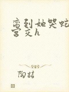 脔到她哭蛇双根宫交h