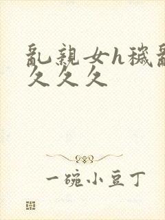 乱亲女h秽乱长久久久
