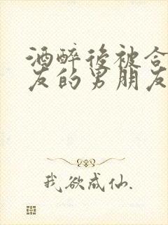 酒醉后被合租室友的男朋友睡了