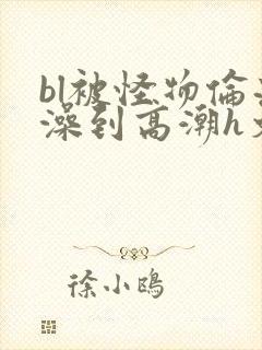bl被怪物伦流澡到高潮h文