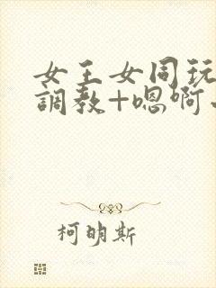 女王女同玩弄+调教+嗯啊小说