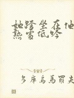她跨坐在他的炽热处低吟