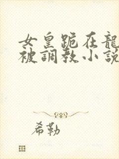 女皇跪在龙椅前被调教小说