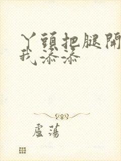 丫头把腿开大让我添添