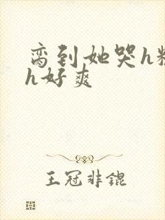 脔到她哭h粗话h好爽