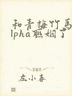 和青梅竹马的alpha联姻了 笔趣阁