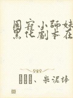 团宠小师妹手握黑化剧本在线阅读阅读全文