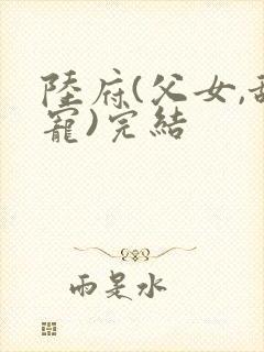 陆府(父女,甜宠)完结