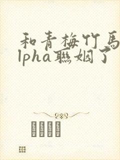 和青梅竹马的alpha联姻了