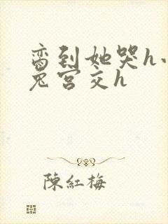 脔到她哭h小白兔宫交h