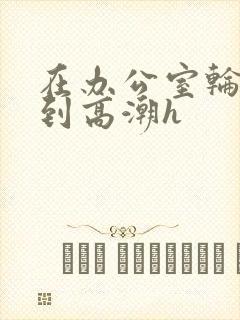 在办公室轮流澡到高潮h