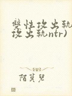 双性攻出轨记(攻出轨ntr)