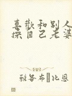 喜欢和别人一起操自己老婆逼小说