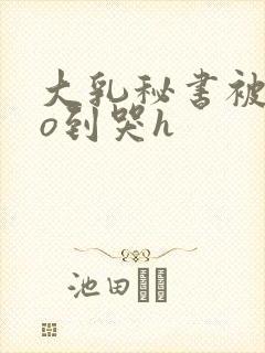 大乳秘书被cao到哭h